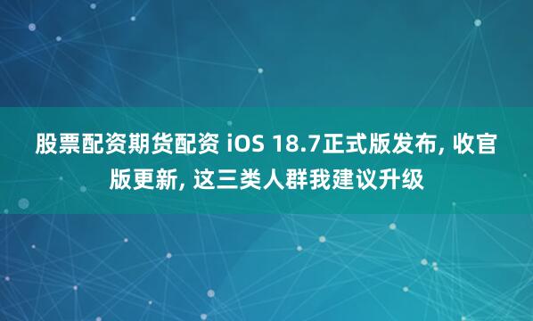 股票配资期货配资 iOS 18.7正式版发布, 收官版更新, 这三类人群我建议升级