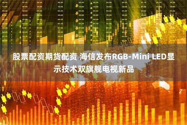 股票配资期货配资 海信发布RGB-Mini LED显示技术双旗舰电视新品