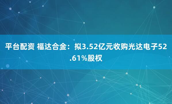 平台配资 福达合金：拟3.52亿元收购光达电子52.61%股权