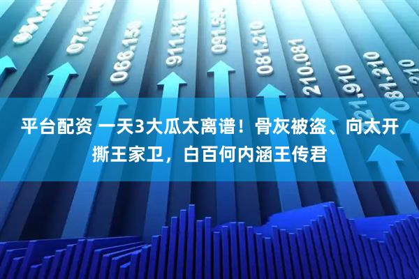 平台配资 一天3大瓜太离谱！骨灰被盗、向太开撕王家卫，白百何内涵王传君