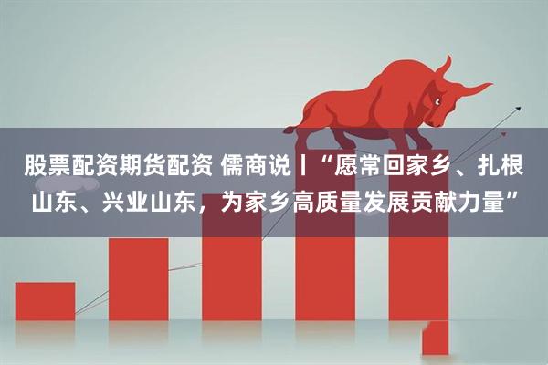 股票配资期货配资 儒商说丨“愿常回家乡、扎根山东、兴业山东，为家乡高质量发展贡献力量”