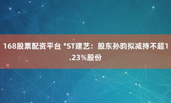 168股票配资平台 *ST建艺：股东孙昀拟减持不超1.23%股份