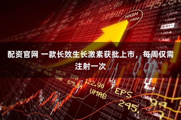 配资官网 一款长效生长激素获批上市，每周仅需注射一次