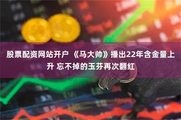 股票配资网站开户 《马大帅》播出22年含金量上升 忘不掉的玉芬再次翻红