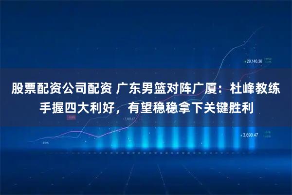股票配资公司配资 广东男篮对阵广厦：杜峰教练手握四大利好，有望稳稳拿下关键胜利