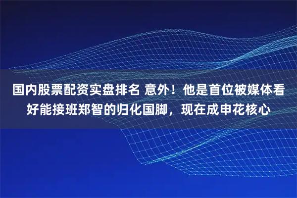 国内股票配资实盘排名 意外！他是首位被媒体看好能接班郑智的归化国脚，现在成申花核心