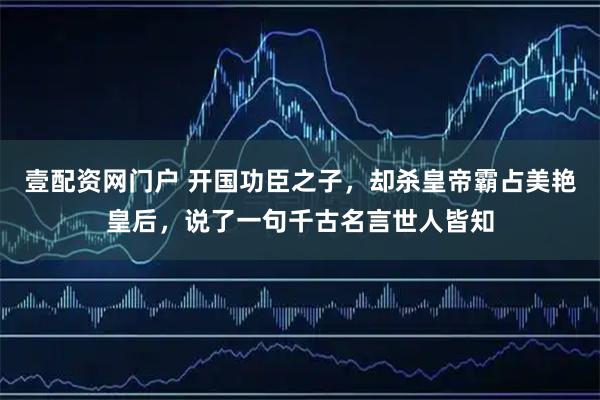 壹配资网门户 开国功臣之子，却杀皇帝霸占美艳皇后，说了一句千古名言世人皆知