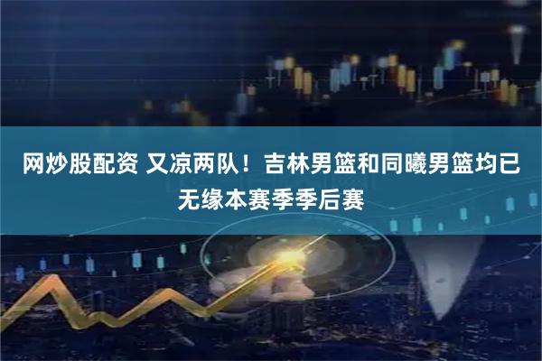 网炒股配资 又凉两队！吉林男篮和同曦男篮均已无缘本赛季季后赛