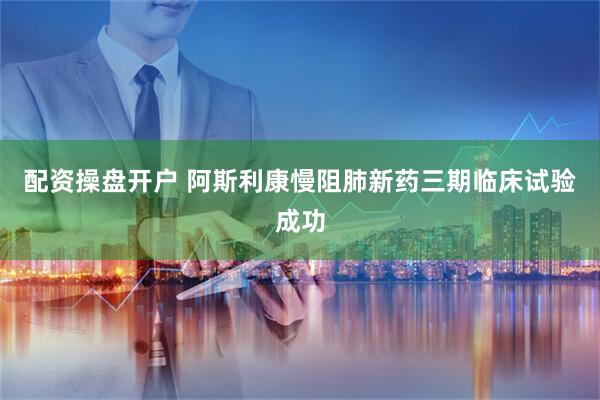 配资操盘开户 阿斯利康慢阻肺新药三期临床试验成功