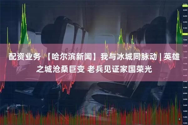 配资业务 【哈尔滨新闻】我与冰城同脉动 | 英雄之城沧桑巨变 老兵见证家国荣光