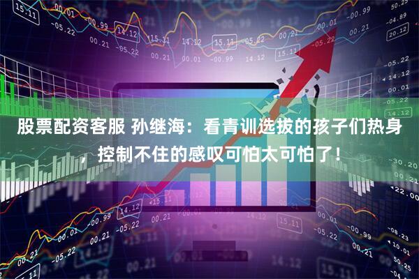 股票配资客服 孙继海：看青训选拔的孩子们热身，控制不住的感叹可怕太可怕了！