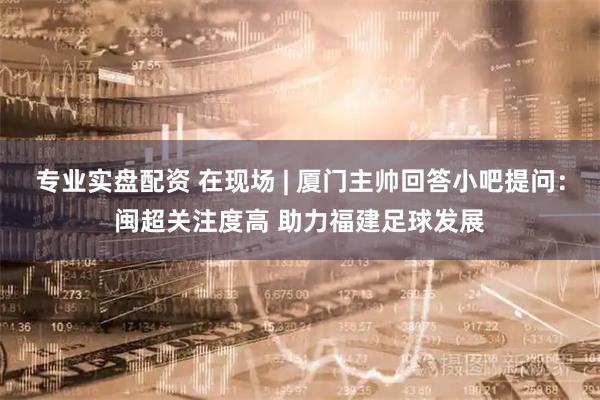 专业实盘配资 在现场 | 厦门主帅回答小吧提问：闽超关注度高 助力福建足球发展