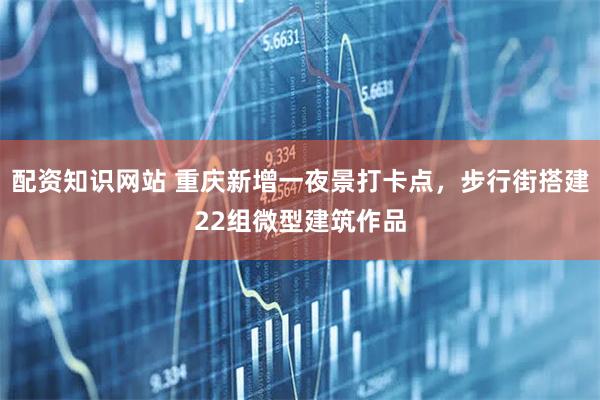 配资知识网站 重庆新增一夜景打卡点，步行街搭建22组微型建筑作品