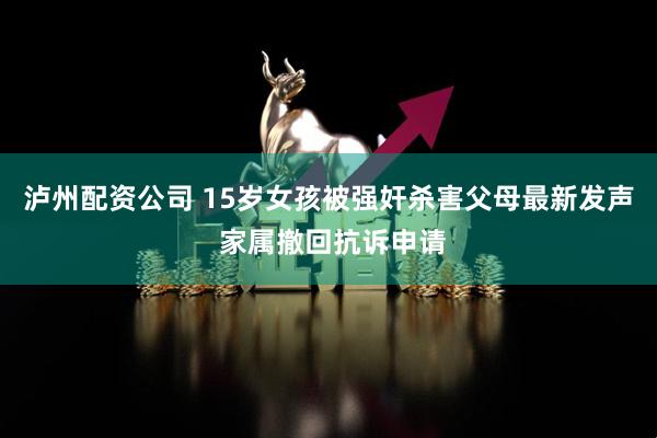 泸州配资公司 15岁女孩被强奸杀害父母最新发声 家属撤回抗诉申请