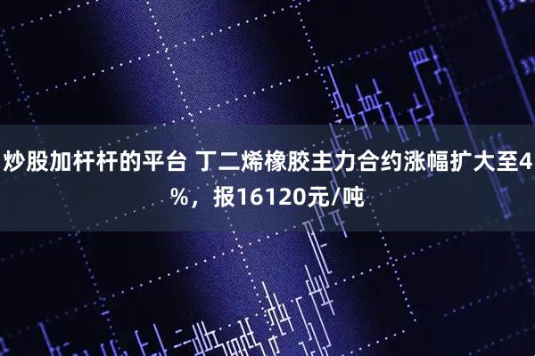 炒股加杆杆的平台 丁二烯橡胶主力合约涨幅扩大至4%，报16120元/吨