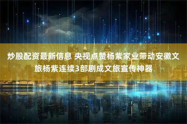 炒股配资最新信息 央视点赞杨紫家业带动安徽文旅杨紫连续3部剧成文旅宣传神器