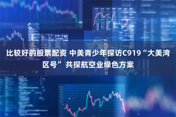 比较好的股票配资 中美青少年探访C919“大美湾区号” 共探航空业绿色方案
