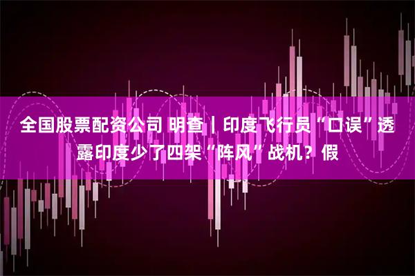 全国股票配资公司 明查｜印度飞行员“口误”透露印度少了四架“阵风”战机？假