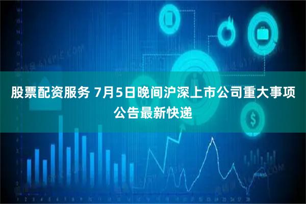 股票配资服务 7月5日晚间沪深上市公司重大事项公告最新快递