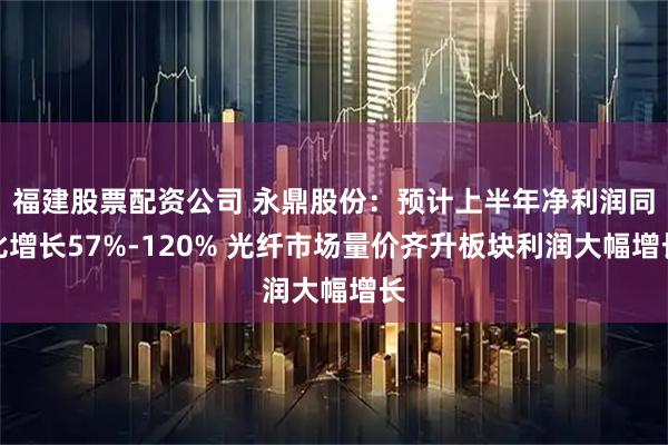 福建股票配资公司 永鼎股份：预计上半年净利润同比增长57%-120% 光纤市场量价齐升板块利润大幅增长