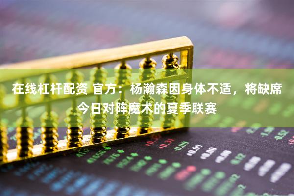 在线杠杆配资 官方：杨瀚森因身体不适，将缺席今日对阵魔术的夏季联赛