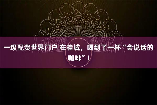 一级配资世界门户 在桂城，喝到了一杯“会说话的咖啡”！