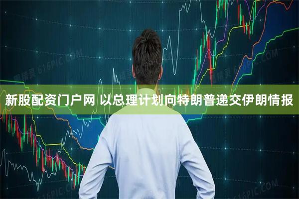 新股配资门户网 以总理计划向特朗普递交伊朗情报