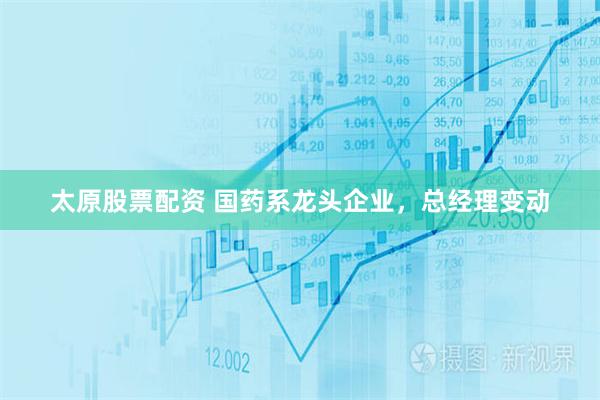 太原股票配资 国药系龙头企业，总经理变动