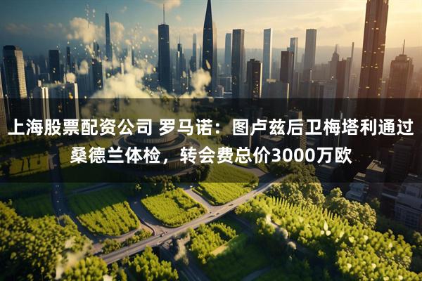 上海股票配资公司 罗马诺：图卢兹后卫梅塔利通过桑德兰体检，转会费总价3000万欧