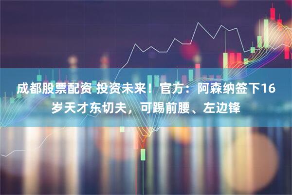 成都股票配资 投资未来！官方：阿森纳签下16岁天才东切夫，可踢前腰、左边锋