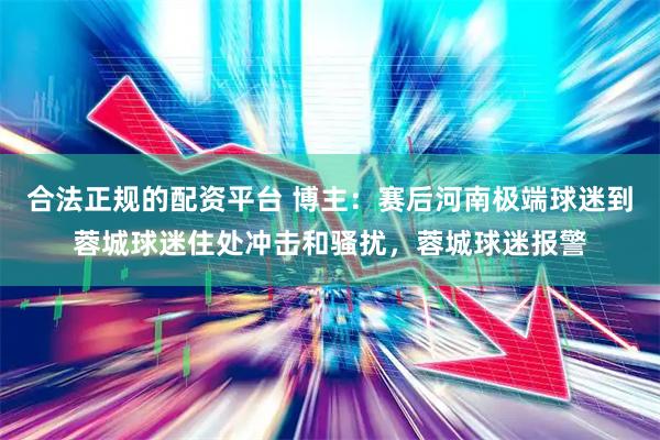 合法正规的配资平台 博主：赛后河南极端球迷到蓉城球迷住处冲击和骚扰，蓉城球迷报警