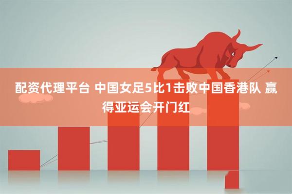 配资代理平台 中国女足5比1击败中国香港队 赢得亚运会开门红