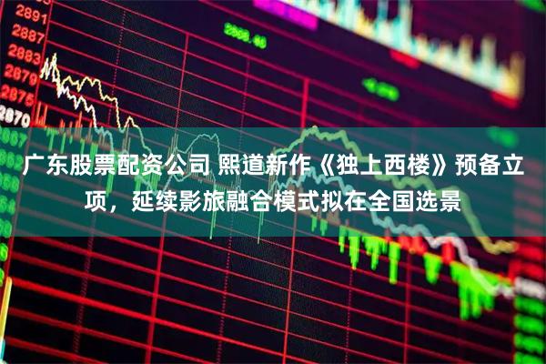 广东股票配资公司 熙道新作《独上西楼》预备立项，延续影旅融合模式拟在全国选景